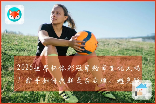 2026世界杯体彩冠军赔率变化大吗？新手如何判断是否合理、避免踩坑